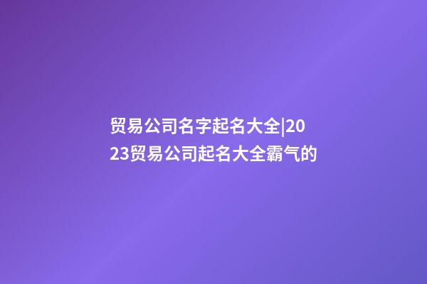 贸易公司名字起名大全|2023贸易公司起名大全霸气的-第1张-公司起名-玄机派